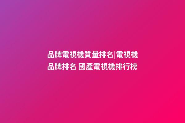 品牌電視機質量排名|電視機品牌排名 國產電視機排行榜-第1張-商標起名-玄機派